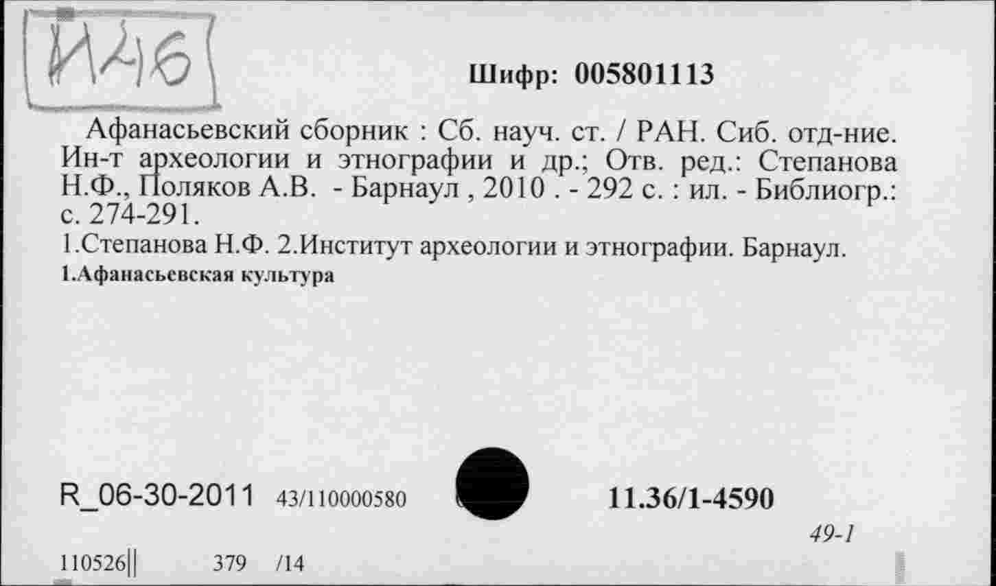 ﻿ИЛ 6
Шифр: 005801113
Афанасьевский сборник : Сб. науч. ст. / РАН. Сиб. отд-ние. Ин-т археологии и этнографии и др.; Отв. ред.: Степанова
H.	Ф., Поляков А.В. - Барнаул ,2010 . - 292 с. : ил. - Библиогр.: с. 274-291.
I.	Степанова Н.Ф. 2.Институт археологии и этнографии. Барнаул. І.Афанасьевская культура
R_06-30-2011 43/110000580
110526Ц	379 /14
11.36/1-4590
49-1